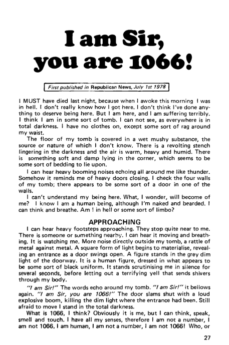 Iam Sir,
you are 1066!

I MUST have died last night, because when I awoke this morning | was
in hell. | don’t really know how I got here. | don’t think I've done any:
thing to deserve being here. But | am here, and | am suffering terribly.
think | am in some sort of tomb. | can not see, as everywhere is in
‘total darkness. | have no clothes on, except some sort of rag around
my waist

The floor of my tomb is covered in a wet mushy substance, the
source or nature of which | don't know. There is a revolting stench
lingering in the darkness and the air is warm, heavy and humid. Ther
js something soft and damp lying in the corer, which seems to be
some sort of bedding to lie upon

| can hear heavy booming noises echoing all around me like thunder,
Somehow it reminds me of heavy doors closing. | check the four walls
of my tomb; there appears to be some sort of a door in one of ti
walls

can’t understand my being here. What, | wonder, will become of
me? I know | am a human being, although I'm naked and bearded. 1
‘can think and breathe. Am ! in hell or some sort of limbo?

APPROACHING
| can hear heavy footsteps approaching. They stop quite near to me.
“There is someone or sumething nearhy. | can hear it moving and breath:
ing, It is watching me, More noise directly outside my tomb, a rattle of
metal against metal. A square form of light begins to materialise, reveal-
ing an entrance as a door swings open. A figure stands in the grey dim
light of the doorway. It is a human figure, dressed in what appears to
bbe some sort of black uniform. It stands scrutinising me in silence for
several seconds, before letting out a terrifying yell that sends shivers
through my body,

“1 am Sir!” The words echo around my tomb. “I am Sir!" it bellows
again. “I am Sir, you are 1066!” The door slams shut with a loud
explosive boom, killing the dim light where the entrance had been. Still
afraid to move I'stand in the total darkness.

What is 1066, I think? Obviously it is me, but I can think, speak,
smell and touch, | have all my senses, therefore | am not a number, |
‘am not 1066, | am human, | am not a number, | am not 1066! Who, or

2

 

 

iy Ta 19)

 

 

     

 

   

 

  

